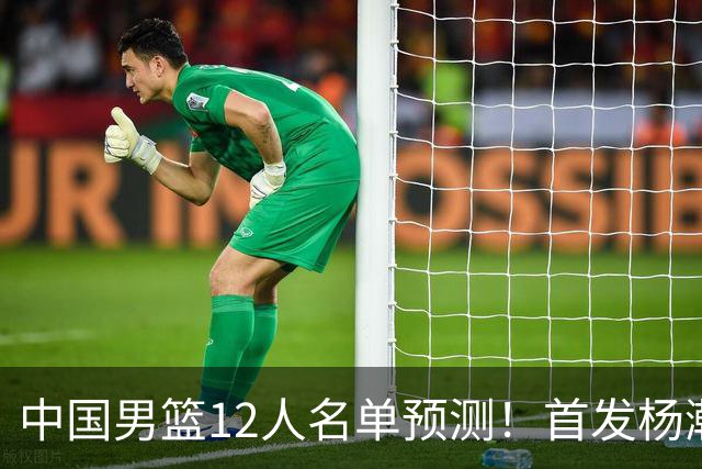 中国男篮12人名单预测！首发杨瀚森王俊杰继伟领衔，内线锋线很强