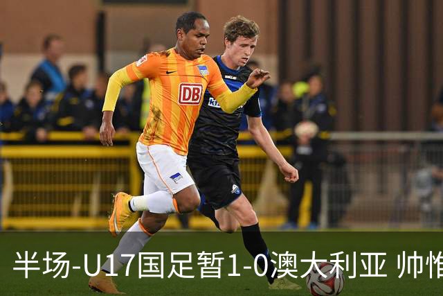 半场-U17国足暂1-0澳大利亚 帅惟浩1V2超车破门徐正鹏挑传助攻