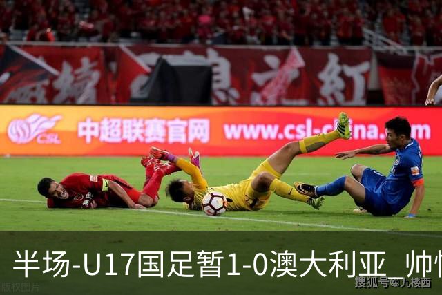 半场-U17国足暂1-0澳大利亚 帅惟浩1V2超车破门徐正鹏挑传助攻